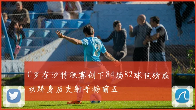 C罗在沙特联赛创下84场82球佳绩成功跻身历史射手榜前五