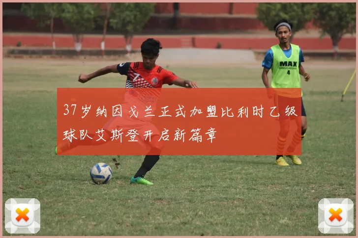 37岁纳因戈兰正式加盟比利时乙级球队艾斯登开启新篇章