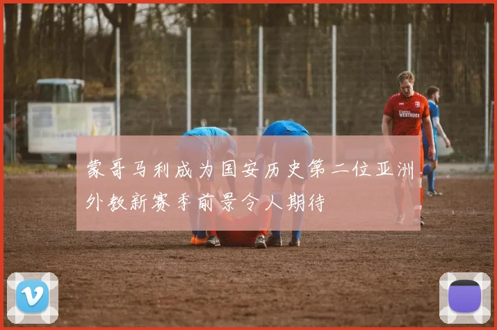 蒙哥马利成为国安历史第二位亚洲外教新赛季前景令人期待