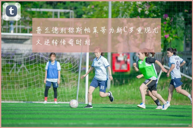 普兰德利称斯帕莱蒂为新C罗重现尤文逆转传奇时刻