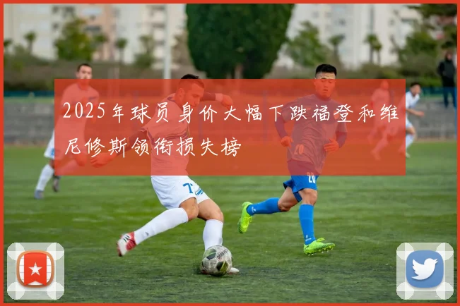 2025年球员身价大幅下跌福登和维尼修斯领衔损失榜