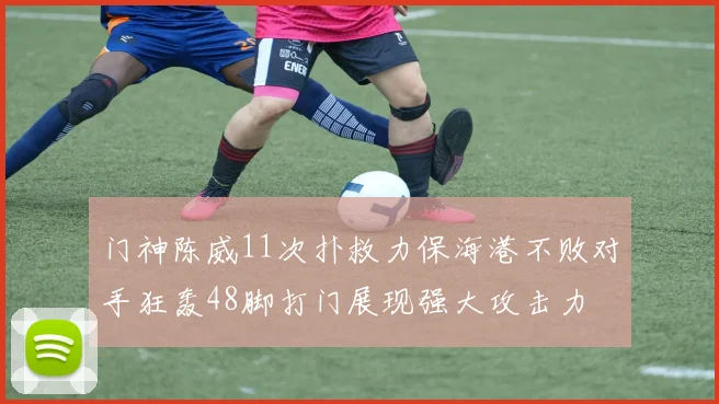 门神陈威11次扑救力保海港不败对手狂轰48脚打门展现强大攻击力