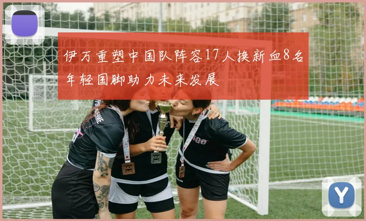 伊万重塑中国队阵容17人换新血8名年轻国脚助力未来发展