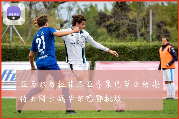 亚马尔与拉菲尼亚齐聚巴萨合练期待共同出战毕尔巴鄂挑战