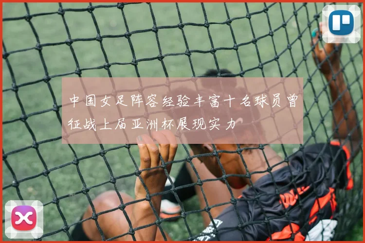 中国女足阵容经验丰富十名球员曾征战上届亚洲杯展现实力
